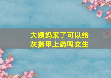 大姨妈来了可以给灰指甲上药吗女生