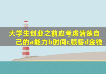 大学生创业之前应考虑清楚自己的a能力b时间c顾客d金钱