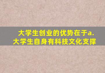 大学生创业的优势在于a.大学生自身有科技文化支撑