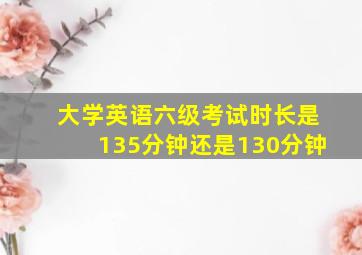 大学英语六级考试时长是135分钟还是130分钟