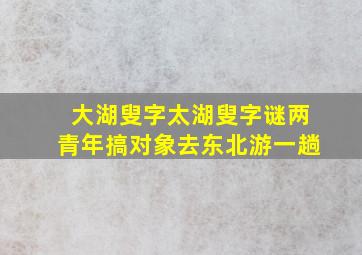 大湖叟字太湖叟字谜两青年搞对象去东北游一趟