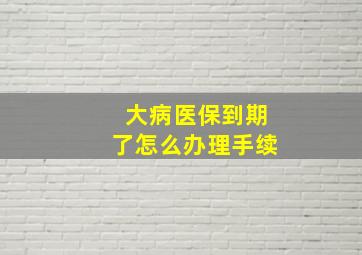 大病医保到期了怎么办理手续