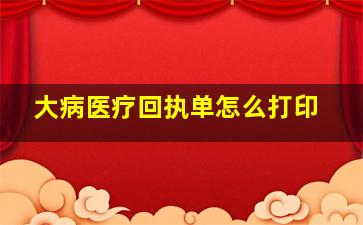 大病医疗回执单怎么打印