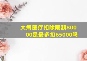 大病医疗扣除限额80000是最多扣65000吗