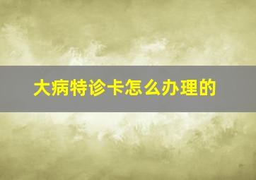 大病特诊卡怎么办理的