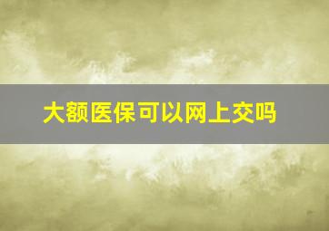 大额医保可以网上交吗