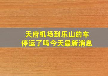 天府机场到乐山的车停运了吗今天最新消息