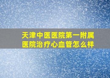 天津中医医院第一附属医院治疗心血管怎么样