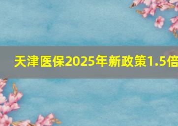 天津医保2025年新政策1.5倍