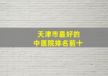 天津市最好的中医院排名前十