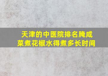 天津的中医院排名腌咸菜煮花椒水得煮多长时间