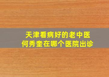 天津看病好的老中医何秀奎在哪个医院出诊