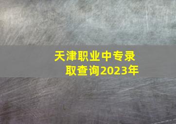 天津职业中专录取查询2023年