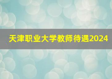 天津职业大学教师待遇2024