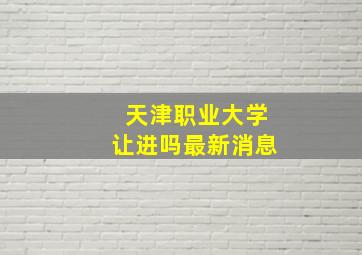 天津职业大学让进吗最新消息