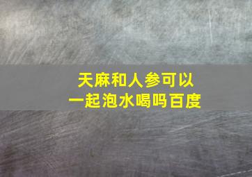 天麻和人参可以一起泡水喝吗百度