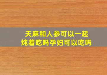 天麻和人参可以一起炖着吃吗孕妇可以吃吗