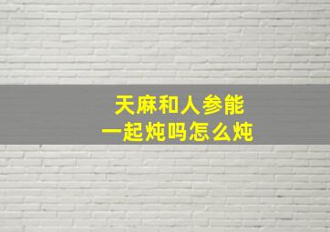 天麻和人参能一起炖吗怎么炖