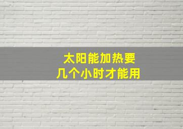 太阳能加热要几个小时才能用