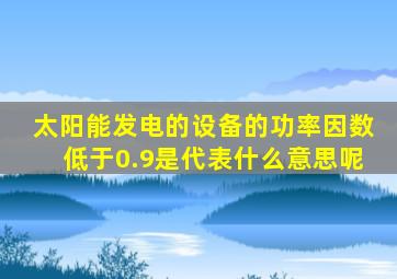 太阳能发电的设备的功率因数低于0.9是代表什么意思呢