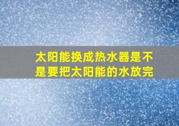 太阳能换成热水器是不是要把太阳能的水放完