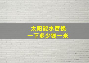 太阳能水管换一下多少钱一米