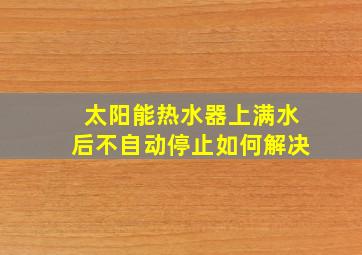 太阳能热水器上满水后不自动停止如何解决