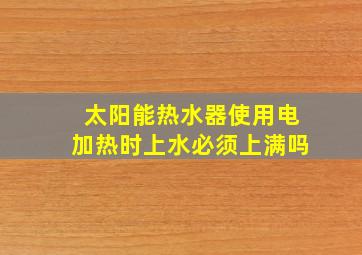 太阳能热水器使用电加热时上水必须上满吗