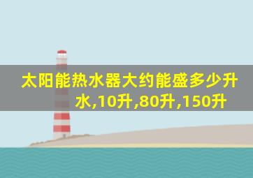 太阳能热水器大约能盛多少升水,10升,80升,150升