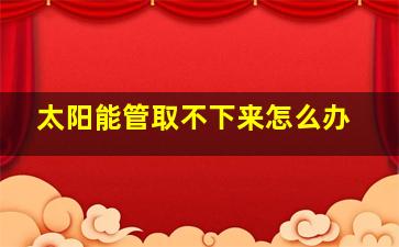 太阳能管取不下来怎么办