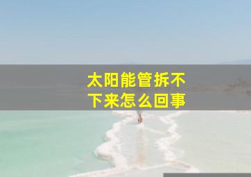 太阳能管拆不下来怎么回事