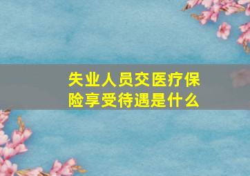 失业人员交医疗保险享受待遇是什么