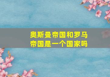 奥斯曼帝国和罗马帝国是一个国家吗