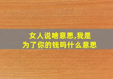 女人说啥意思,我是为了你的钱吗什么意思