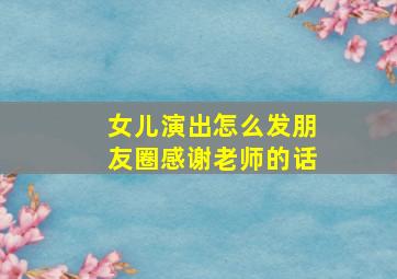 女儿演出怎么发朋友圈感谢老师的话