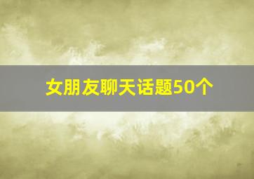 女朋友聊天话题50个