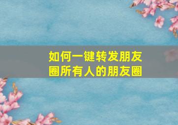 如何一键转发朋友圈所有人的朋友圈