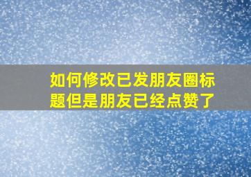 如何修改已发朋友圈标题但是朋友已经点赞了