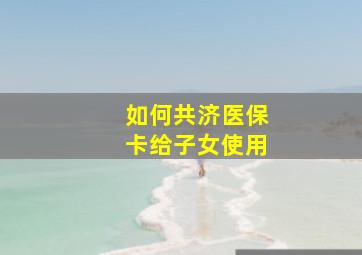 如何共济医保卡给子女使用