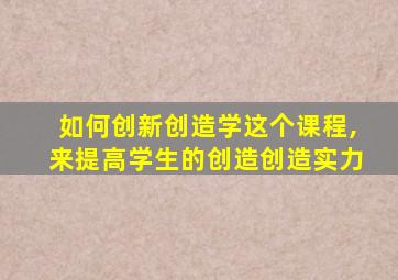 如何创新创造学这个课程,来提高学生的创造创造实力