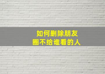 如何删除朋友圈不给谁看的人