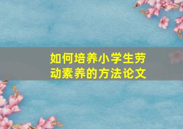 如何培养小学生劳动素养的方法论文