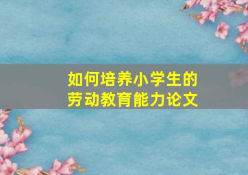 如何培养小学生的劳动教育能力论文