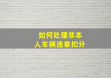 如何处理非本人车辆违章扣分