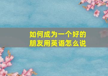 如何成为一个好的朋友用英语怎么说