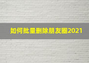 如何批量删除朋友圈2021