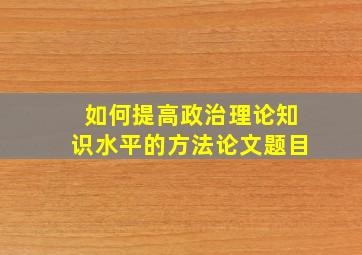 如何提高政治理论知识水平的方法论文题目