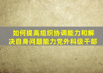 如何提高组织协调能力和解决自身问题能力党外科级干部