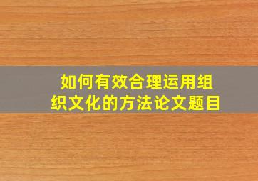 如何有效合理运用组织文化的方法论文题目