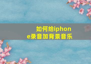 如何给iphone录音加背景音乐